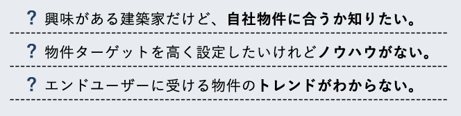 興味がある.建築家だけど、自社物件に合うか知りたい。物件ターゲットを高く設定したいけれどノウハウがない。エンドユーザーに受ける物件のトレンドがわからない。