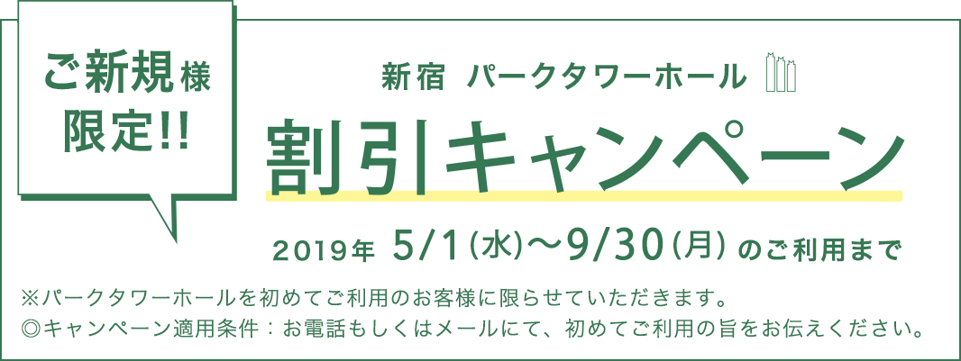 ご新規様限定!! 新宿パークタワーホール 割引キャンペーン 2019年5/1（水）～ 9/30（月）のご利用のみ ※パークタワーホールを初めてご利用のお客様に限らせていただきます。 ◎キャンペーン適用条件：お電話もしくはメールにて、初めてご利用の旨をお伝えください。